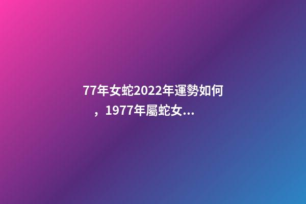77年女蛇2022年運勢如何，1977年屬蛇女2022年運勢 1977年屬蛇女在2022年運程和運勢